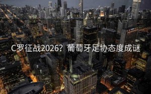 C罗征战2026？葡萄牙足协态度成谜