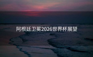 阿根廷卫冕2026世界杯展望
