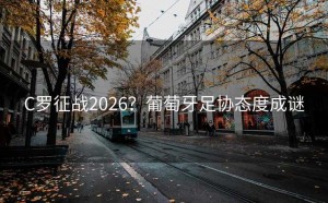 C罗征战2026？葡萄牙足协态度成谜