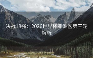 决战18强：2026世界杯亚洲区第三轮解析