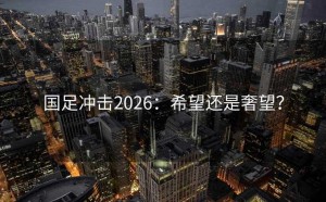 国足冲击2026：希望还是奢望？