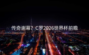 传奇谢幕？C罗2026世界杯前瞻