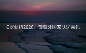 C罗剑指2026，葡萄牙国家队迎喜讯