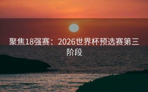 聚焦18强赛：2026世界杯预选赛第三阶段