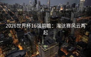 2026世界杯16强前瞻：淘汰赛风云再起