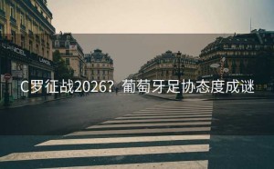 C罗征战2026？葡萄牙足协态度成谜