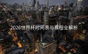 2026世界杯时间表与赛程全解析