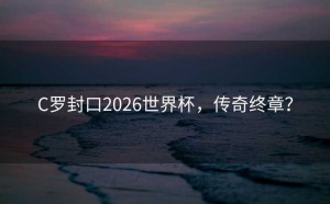 C罗封口2026世界杯，传奇终章？