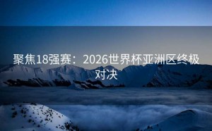 聚焦18强赛：2026世界杯亚洲区终极对决