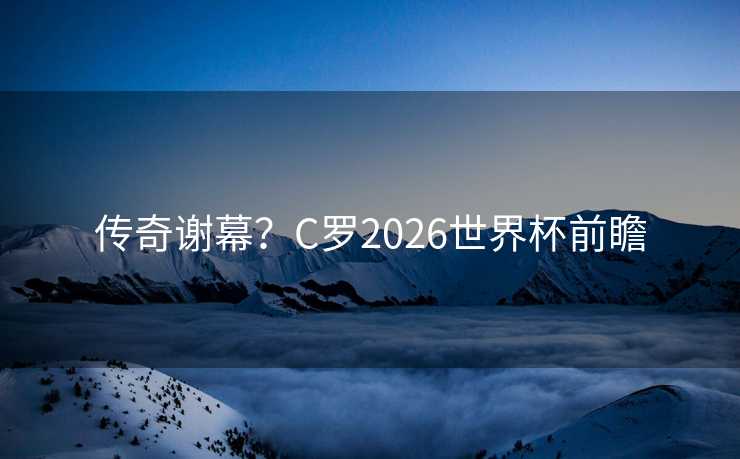 传奇谢幕？C罗2026世界杯前瞻