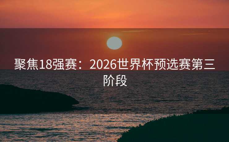 聚焦18强赛：2026世界杯预选赛第三阶段