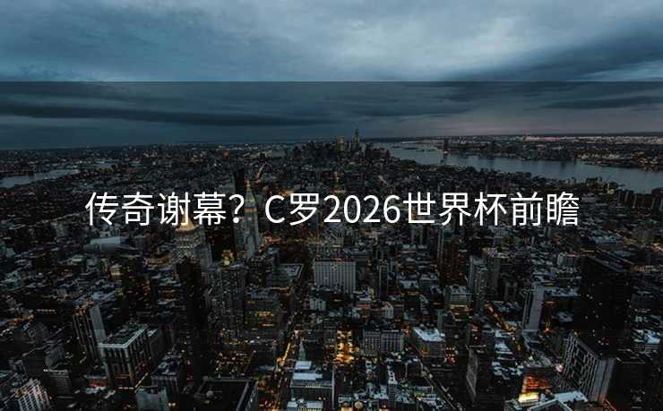 传奇谢幕？C罗2026世界杯前瞻