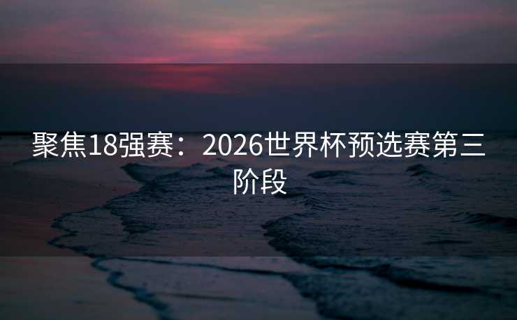 聚焦18强赛：2026世界杯预选赛第三阶段