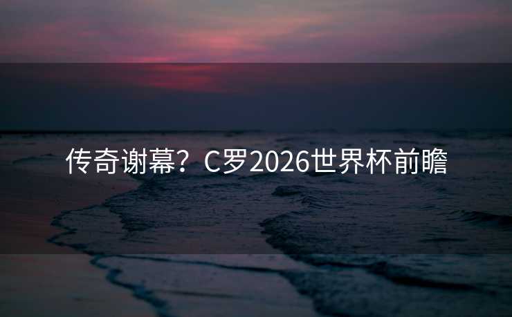 传奇谢幕？C罗2026世界杯前瞻