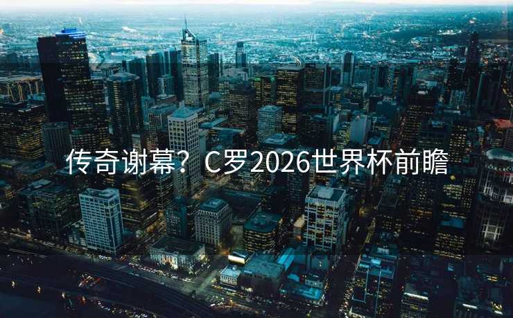 传奇谢幕？C罗2026世界杯前瞻