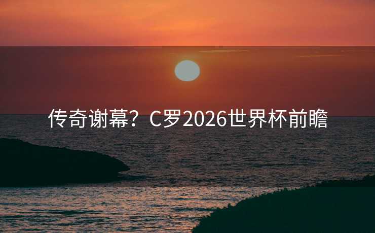 传奇谢幕？C罗2026世界杯前瞻