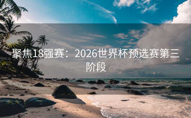 聚焦18强赛:2026世界杯预选赛第三阶段 聚焦18强赛:2026世界杯预选赛第三阶段