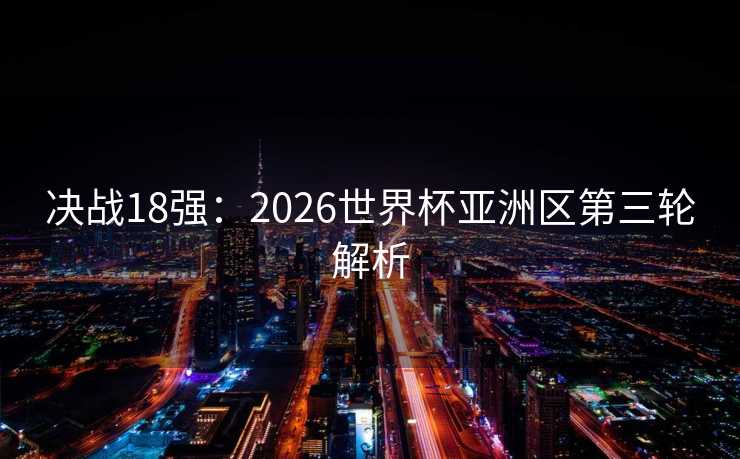 决战18强：2026世界杯亚洲区第三轮解析