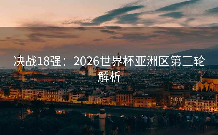 决战18强：2026世界杯亚洲区第三轮解析