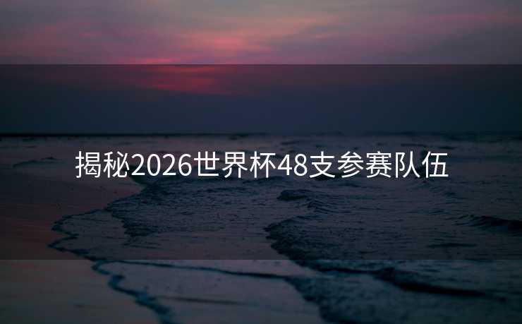 揭秘2026世界杯48支参赛队伍