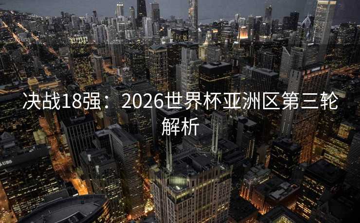 决战18强：2026世界杯亚洲区第三轮解析