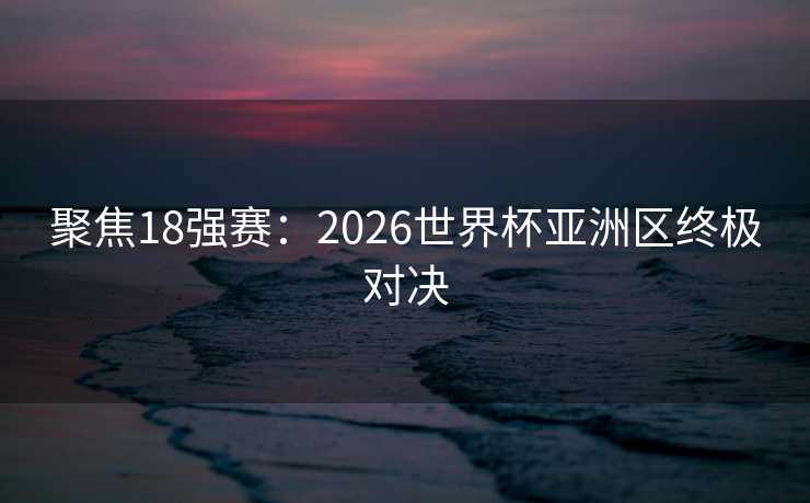 聚焦18强赛：2026世界杯亚洲区终极对决