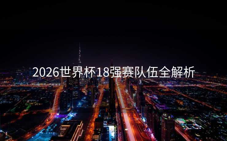 2026世界杯18强赛队伍全解析