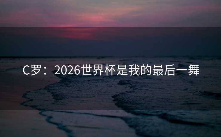 C罗:2026世界杯是我的最后一舞 C罗:2026世界杯是我的最后一舞
