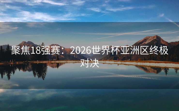 聚焦18强赛：2026世界杯亚洲区终极对决