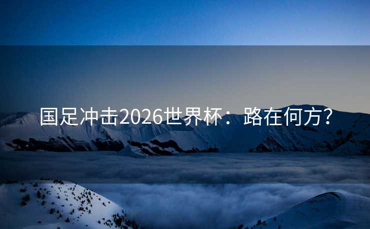 国足冲击2026世界杯：路在何方？