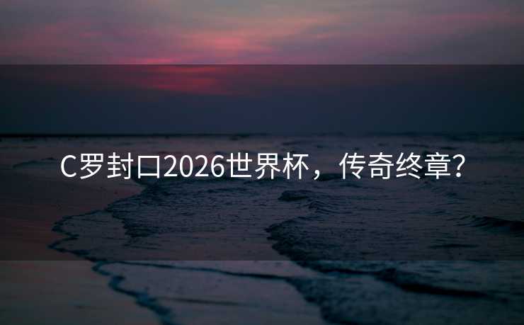 C罗封口2026世界杯，传奇终章？