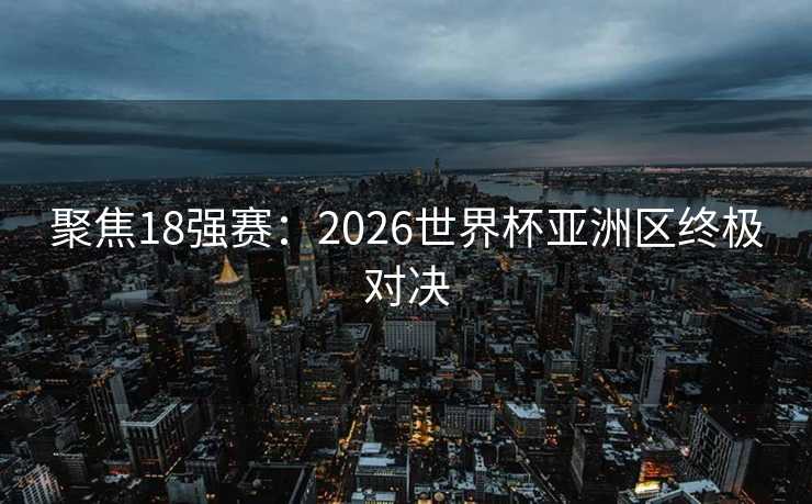 聚焦18强赛：2026世界杯亚洲区终极对决
