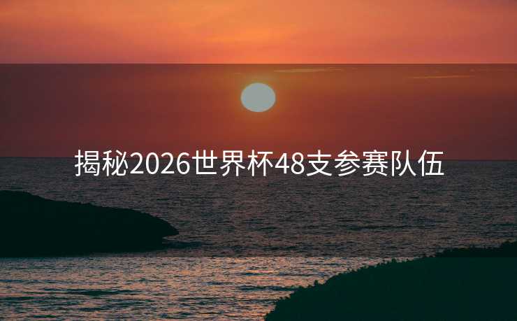 揭秘2026世界杯48支参赛队伍