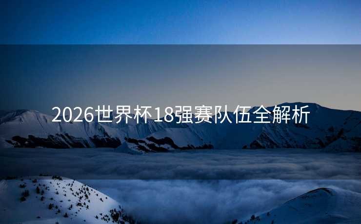 2026世界杯18强赛队伍全解析