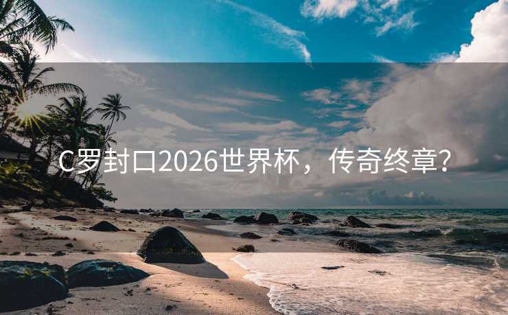 C罗封口2026世界杯，传奇终章？