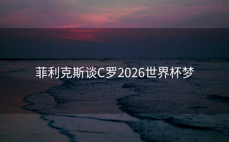 菲利克斯谈C罗2026世界杯梦