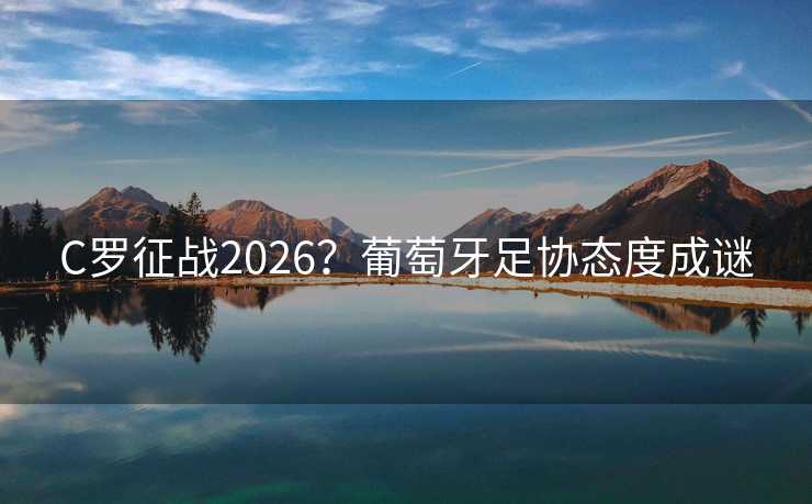 C罗征战2026？葡萄牙足协态度成谜