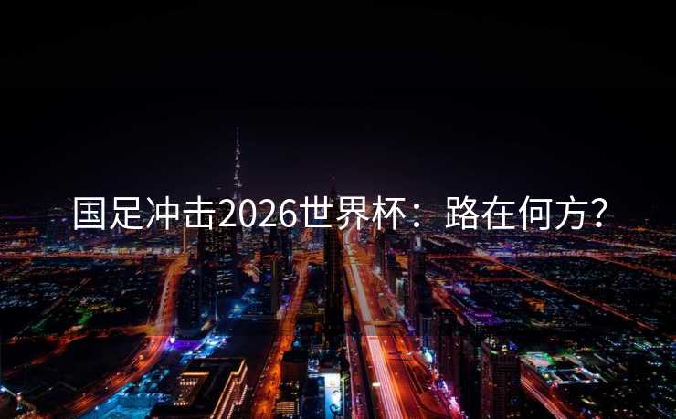 国足冲击2026世界杯:路在何方? 国足冲击2026世界杯:路在何方?