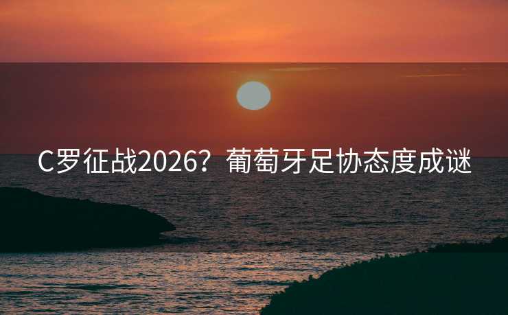 C罗征战2026？葡萄牙足协态度成谜