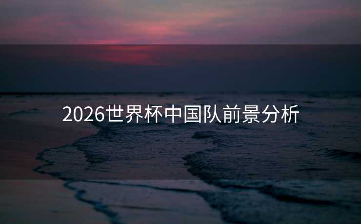 2026世界杯中国队前景分析