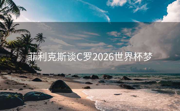 菲利克斯谈C罗2026世界杯梦