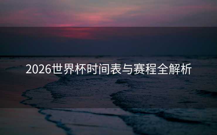 2026世界杯时间表与赛程全解析 2026世界杯时间表与赛程全解析