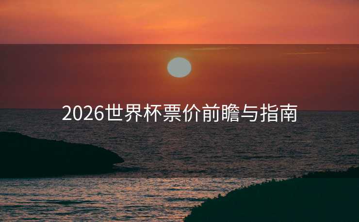 2026世界杯票价前瞻与指南