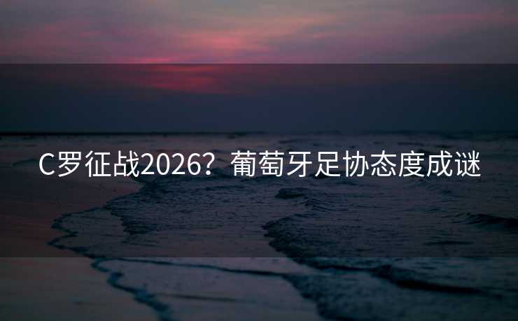 C罗征战2026？葡萄牙足协态度成谜