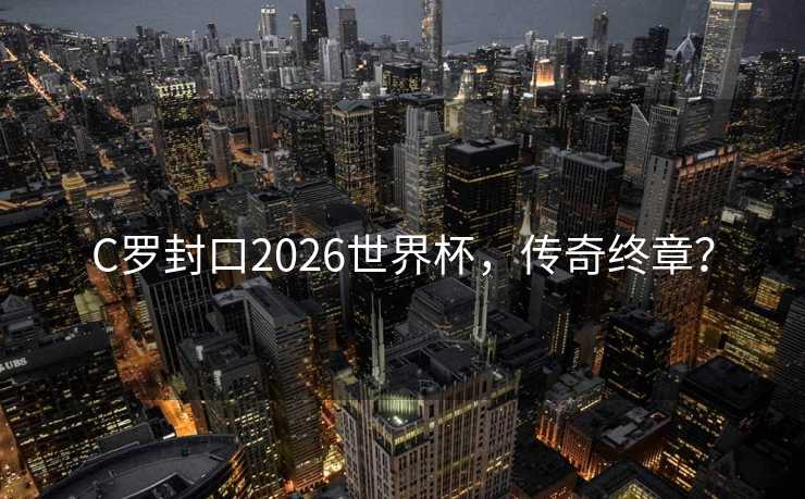 C罗封口2026世界杯，传奇终章？