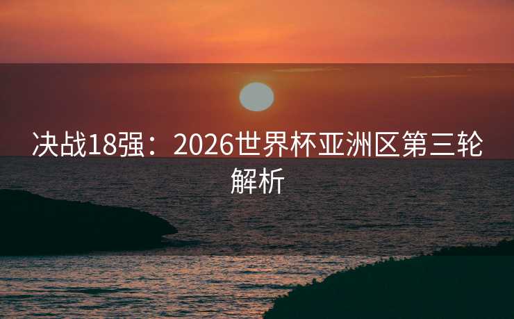 决战18强:2026世界杯亚洲区第三轮解析 决战18强:2026世界杯亚洲区第三轮解析