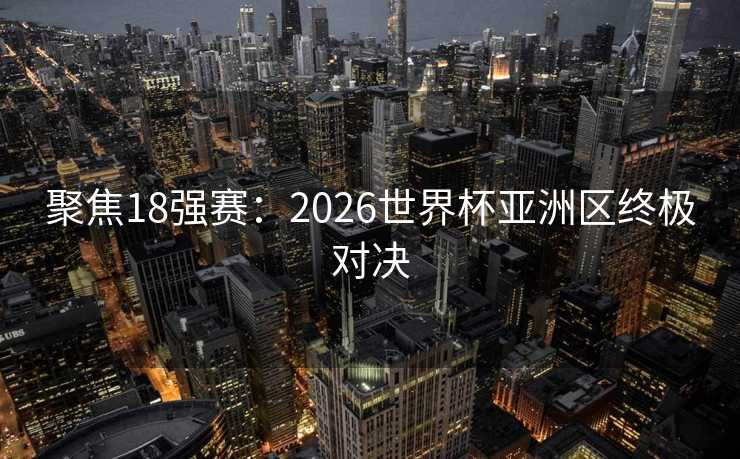 聚焦18强赛：2026世界杯亚洲区终极对决