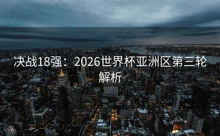 决战18强:2026世界杯亚洲区第三轮解析 决战18强:2026世界杯亚洲区第三轮解析