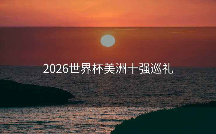 2026世界杯美洲十强巡礼