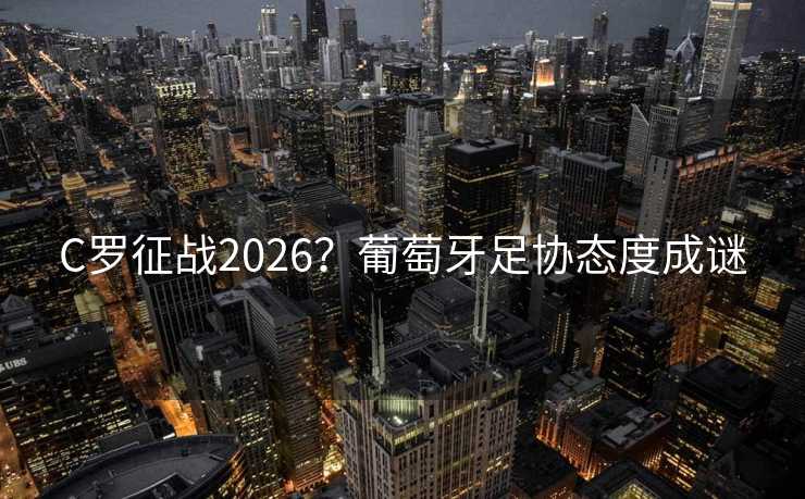 C罗征战2026？葡萄牙足协态度成谜